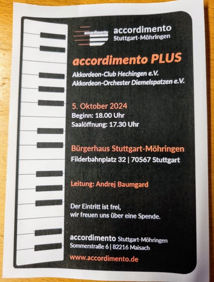 accordimento Stuttgart-Möhringen 

accordimento PLUS 

Akkordeon-Club Hechingen e.V.  Akkordeon-Orchester Diemelspatzen e.V.

5. Oktober 2024
Beginn: 18.00 Uhr
Saalöffnung 17.30 Uhr 

Bürgerhaus StuttgartMöhringen Filderbahnplatz 32 / 70567 Stuttgart 

Leitung: Andrej Baumgard 

Der Eintrit ist frei, wir freuen uns über eine Spende. 

www.accordimento.de

